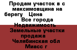 Продам участок в с.максимовщина на берегу › Цена ­ 1 000 000 - Все города Недвижимость » Земельные участки продажа   . Челябинская обл.,Миасс г.